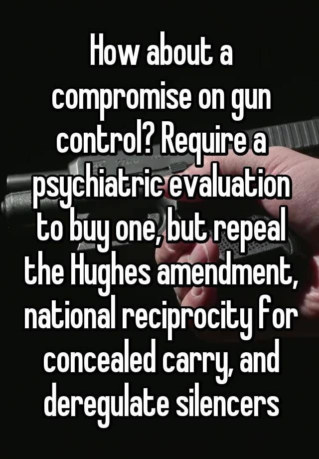 How about a compromise on gun control? Require a psychiatric evaluation to buy one, but repeal the Hughes amendment, national reciprocity for concealed carry, and deregulate silencers