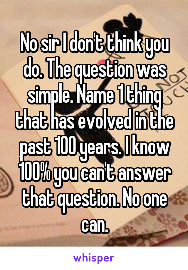 No sir I don't think you do. The question was simple. Name 1 thing that has evolved in the past 100 years. I know 100% you can't answer that question. No one can.