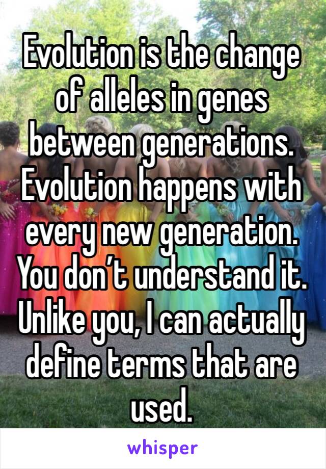 Evolution is the change of alleles in genes between generations. Evolution happens with every new generation. You don’t understand it. Unlike you, I can actually define terms that are used.  