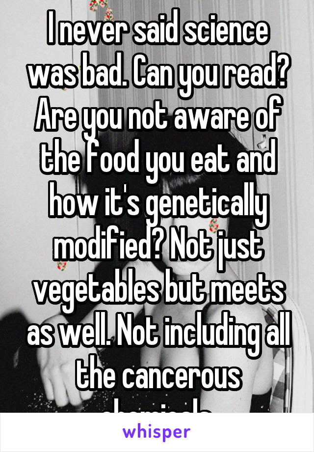 I never said science was bad. Can you read? Are you not aware of the food you eat and how it's genetically modified? Not just vegetables but meets as well. Not including all the cancerous chemicals.