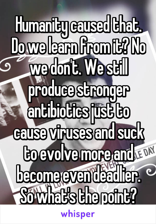 Humanity caused that. Do we learn from it? No we don't. We still produce stronger antibiotics just to cause viruses and suck to evolve more and become even deadlier. So what's the point?