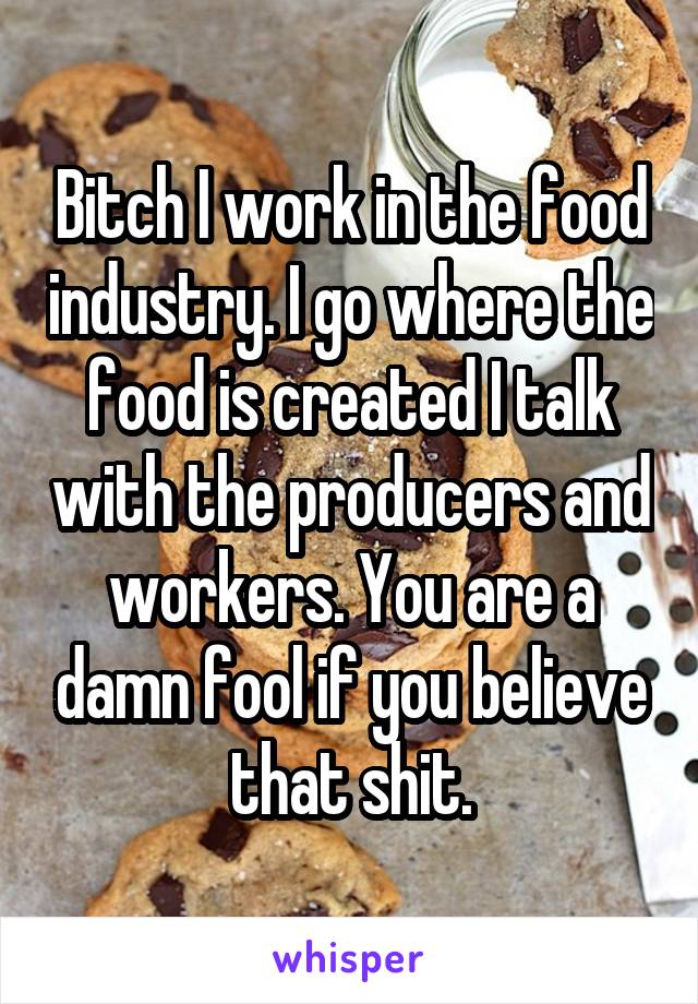 Bitch I work in the food industry. I go where the food is created I talk with the producers and workers. You are a damn fool if you believe that shit.