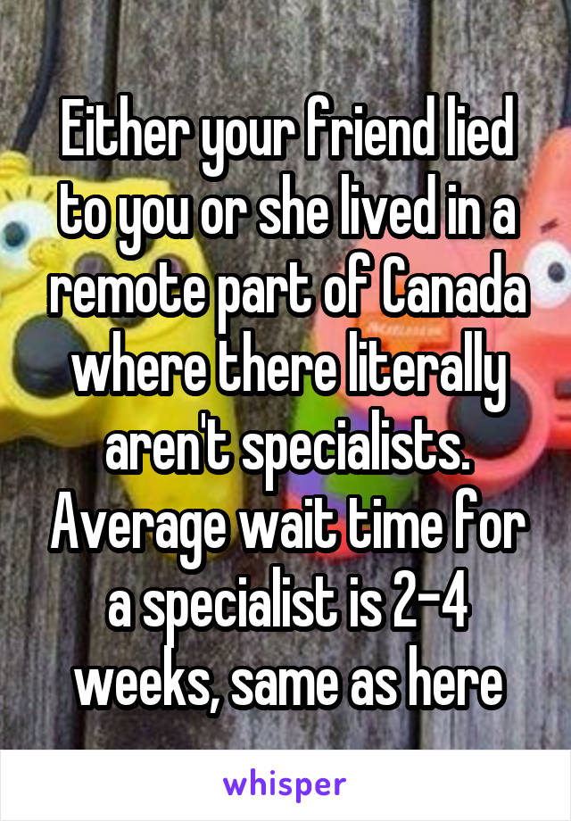 Either your friend lied to you or she lived in a remote part of Canada where there literally aren't specialists. Average wait time for a specialist is 2-4 weeks, same as here