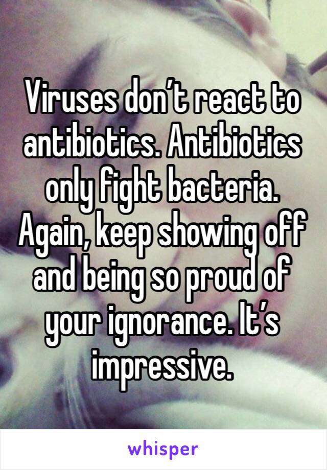 Viruses don’t react to antibiotics. Antibiotics only fight bacteria. Again, keep showing off and being so proud of your ignorance. It’s impressive. 