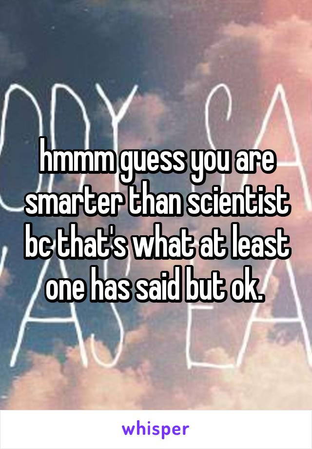 hmmm guess you are smarter than scientist bc that's what at least one has said but ok. 