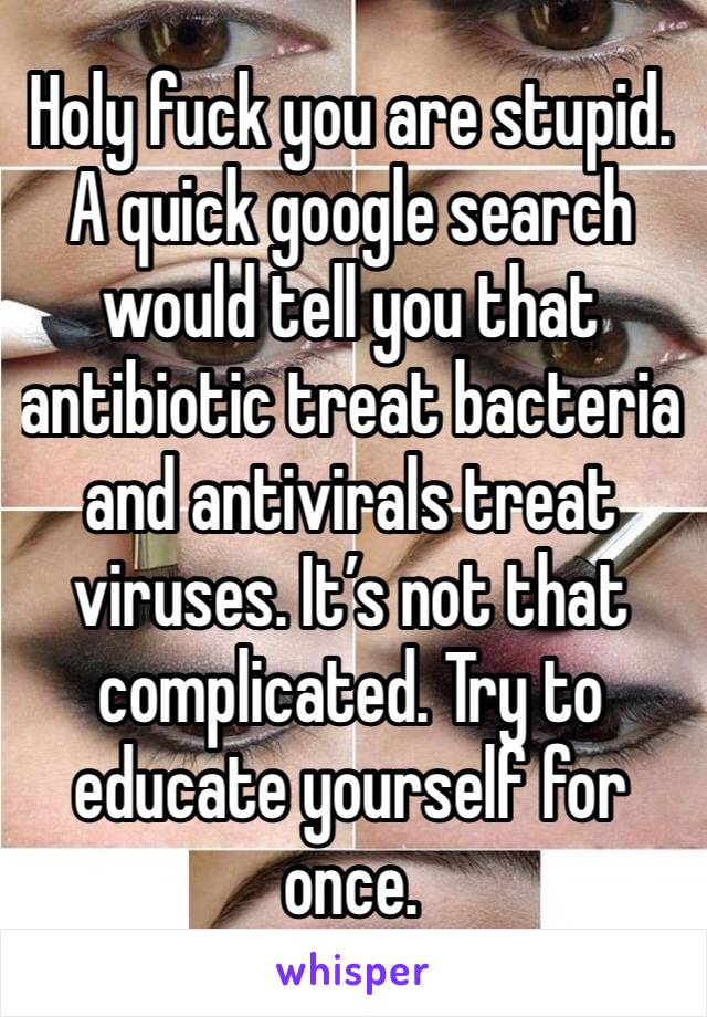 Holy fuck you are stupid. A quick google search would tell you that antibiotic treat bacteria and antivirals treat viruses. It’s not that complicated. Try to educate yourself for once. 