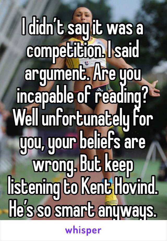 I didn’t say it was a competition. I said argument. Are you incapable of reading? Well unfortunately for you, your beliefs are wrong. But keep listening to Kent Hovind. He’s so smart anyways. 