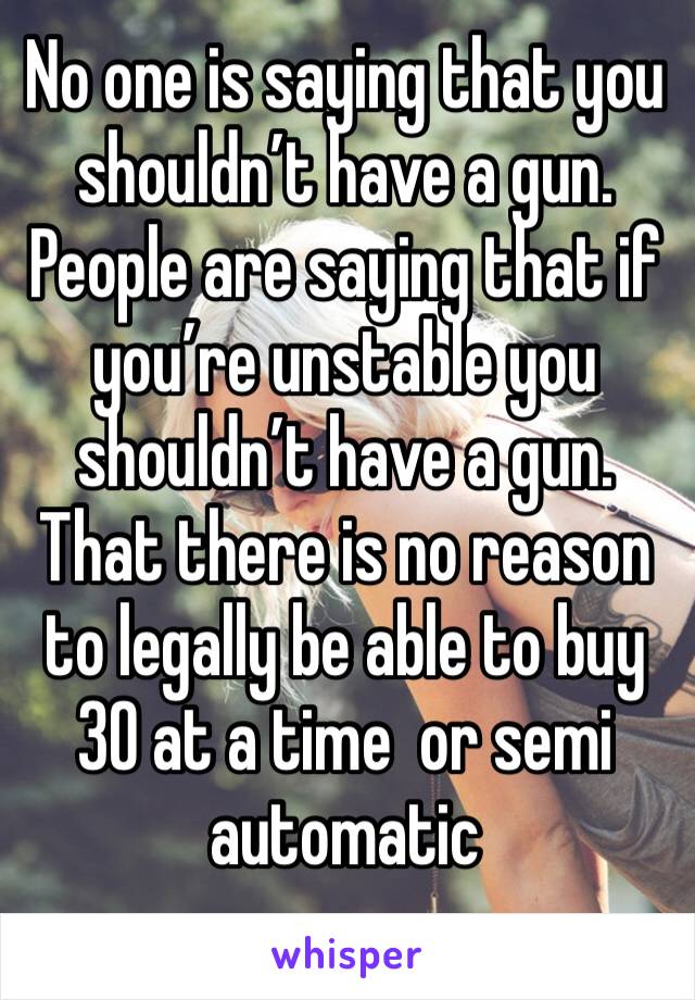 No one is saying that you shouldn’t have a gun. People are saying that if you’re unstable you shouldn’t have a gun. That there is no reason to legally be able to buy 30 at a time  or semi automatic 