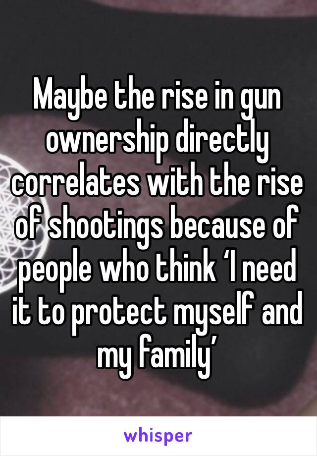 Maybe the rise in gun ownership directly correlates with the rise of shootings because of people who think ‘I need it to protect myself and my family’