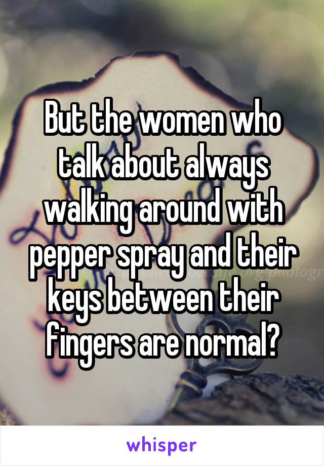 But the women who talk about always walking around with pepper spray and their keys between their fingers are normal?