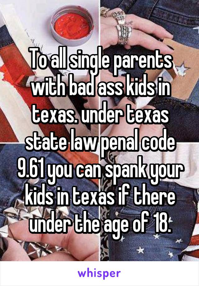 To all single parents with bad ass kids in texas. under texas state law penal code 9.61 you can spank your kids in texas if there under the age of 18.