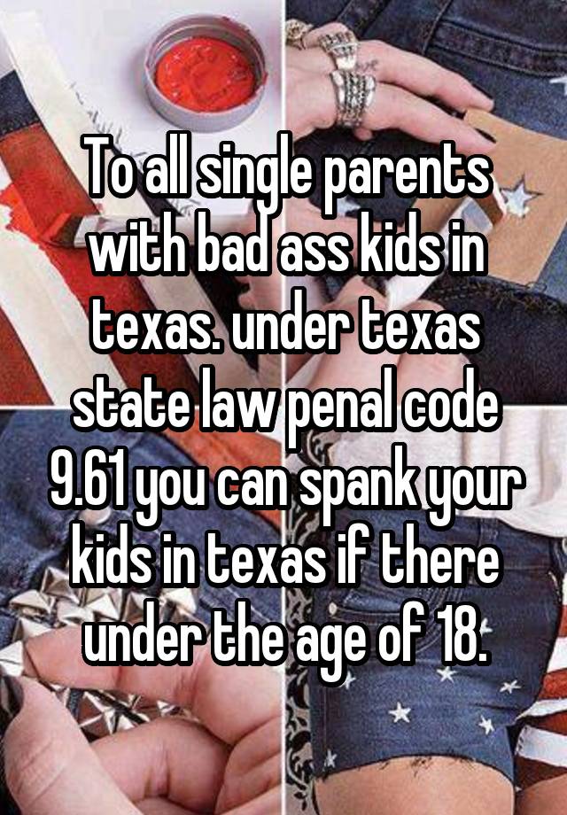 To all single parents with bad ass kids in texas. under texas state law penal code 9.61 you can spank your kids in texas if there under the age of 18.