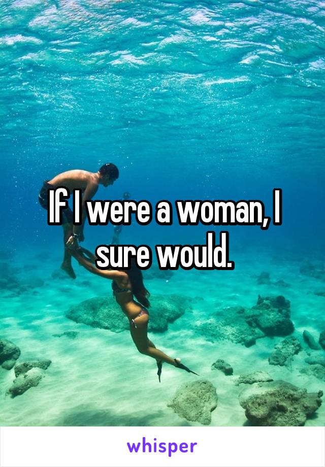 If I were a woman, I sure would.