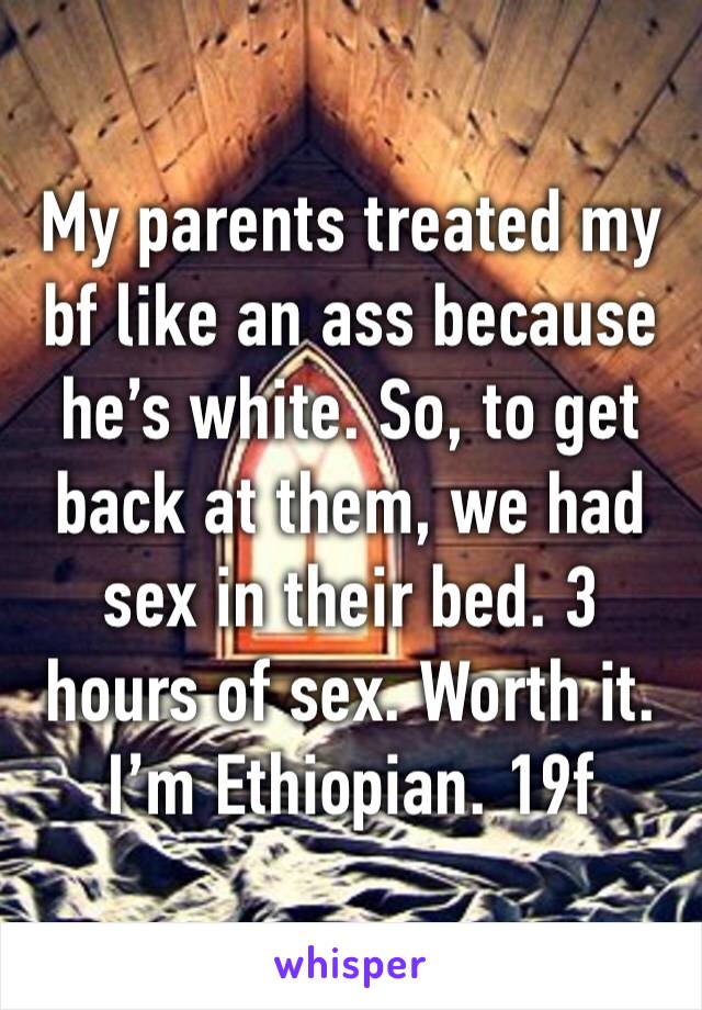 My parents treated my bf like an ass because he’s white. So, to get back at them, we had sex in their bed. 3 hours of sex. Worth it. I’m Ethiopian. 19f