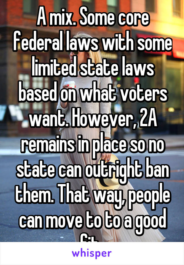 A mix. Some core federal laws with some limited state laws based on what voters want. However, 2A remains in place so no state can outright ban them. That way, people can move to to a good fit. 