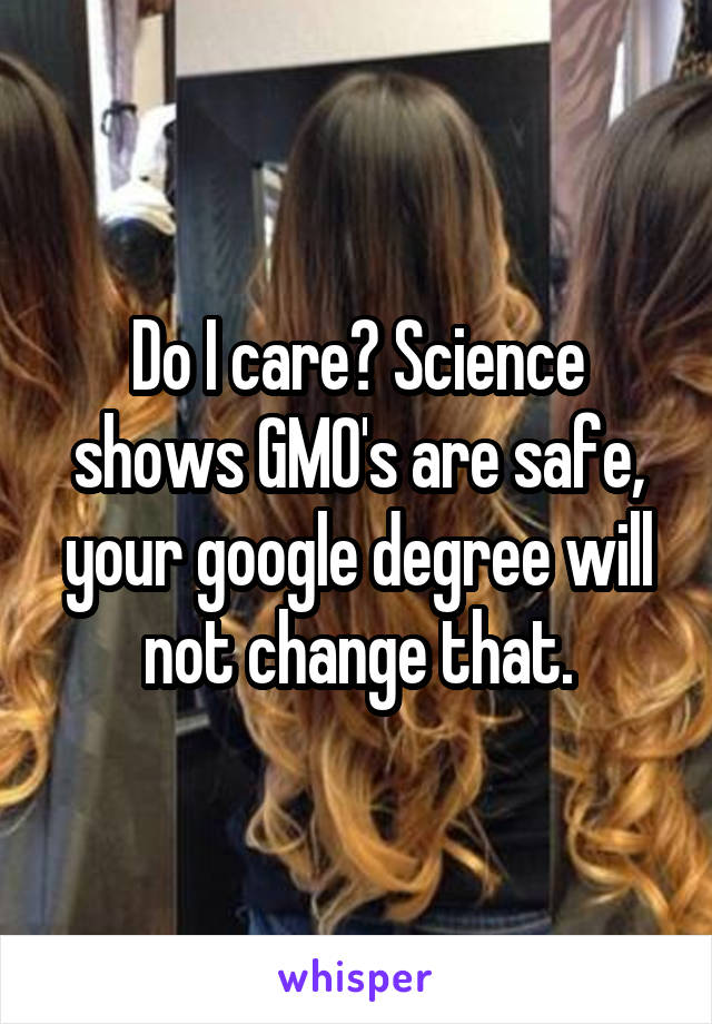 Do I care? Science shows GMO's are safe, your google degree will not change that.