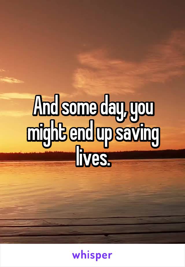 And some day, you might end up saving lives.