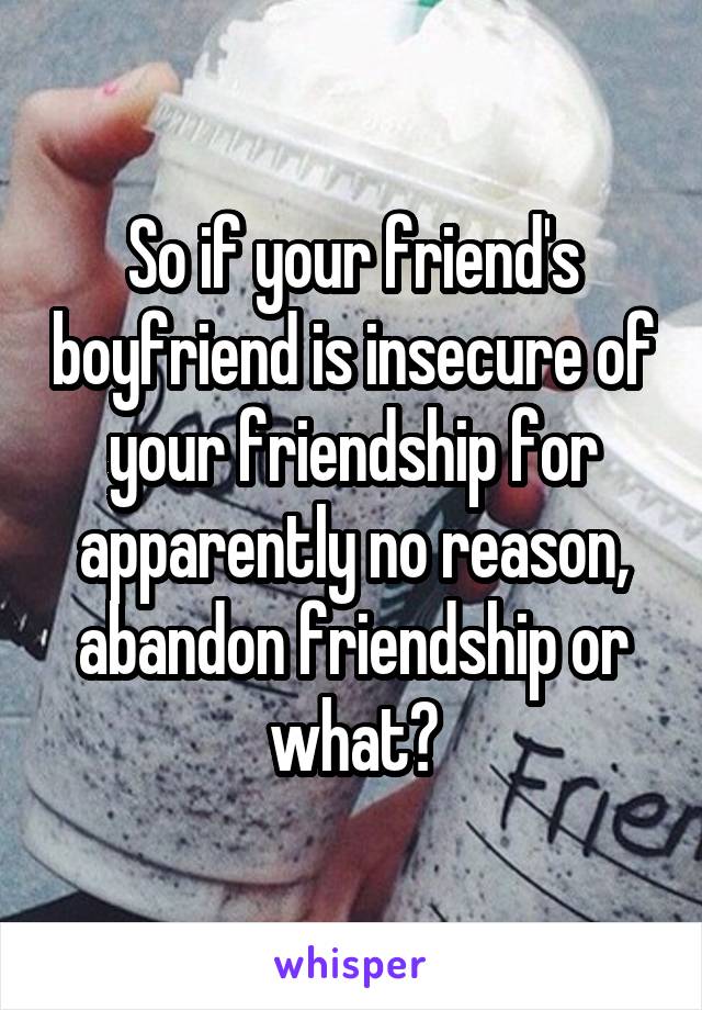 So if your friend's boyfriend is insecure of your friendship for apparently no reason, abandon friendship or what?