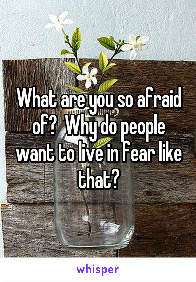 What are you so afraid of?  Why do people want to live in fear like that?