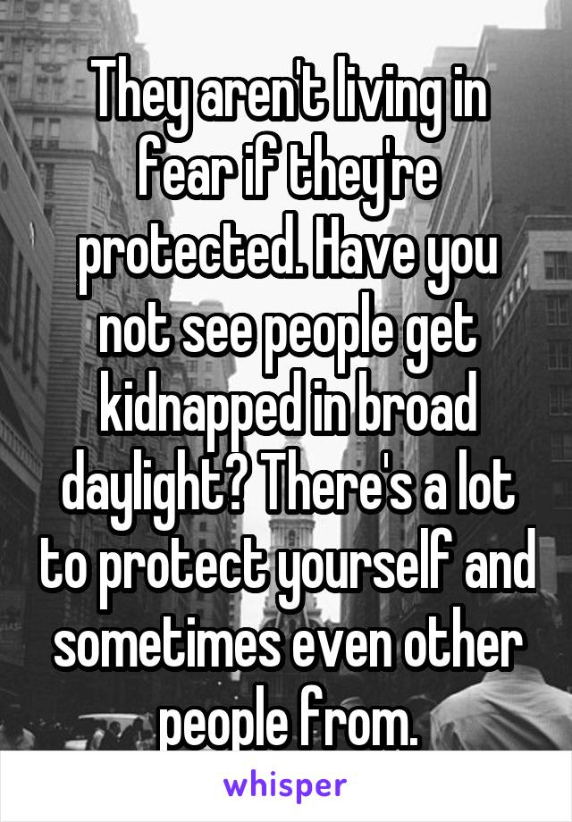 They aren't living in fear if they're protected. Have you not see people get kidnapped in broad daylight? There's a lot to protect yourself and sometimes even other people from.