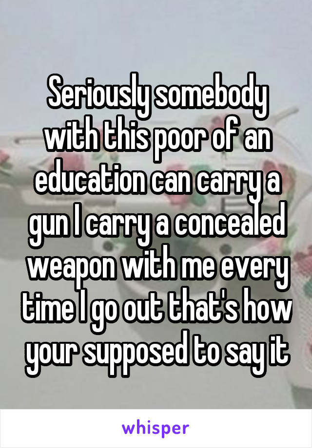 Seriously somebody with this poor of an education can carry a gun I carry a concealed weapon with me every time I go out that's how your supposed to say it