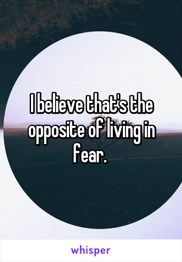 I believe that's the opposite of living in fear. 