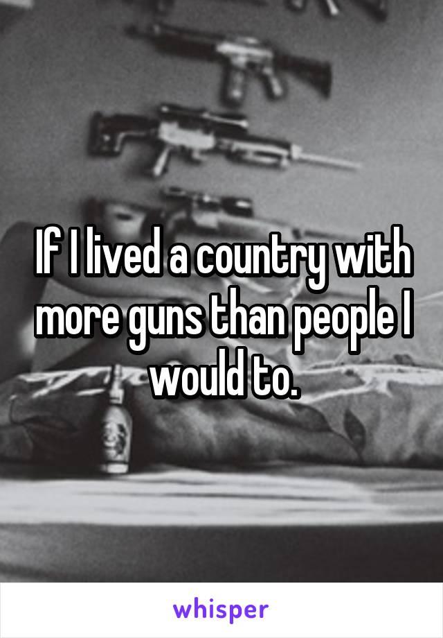 If I lived a country with more guns than people I would to.