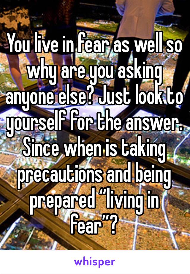 You live in fear as well so why are you asking anyone else? Just look to yourself for the answer. 
Since when is taking precautions and being prepared “living in fear”?