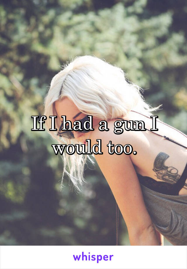 If I had a gun I would too.