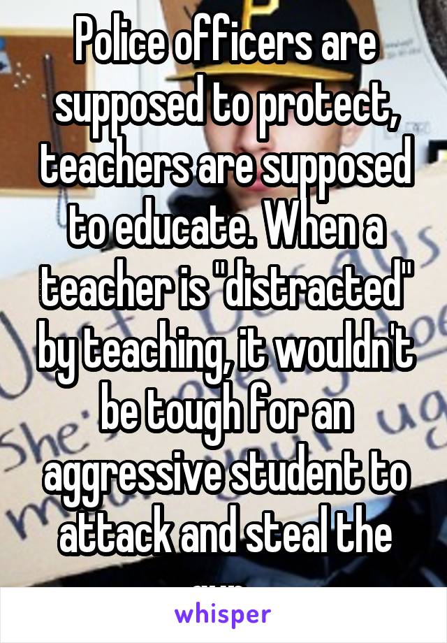 Police officers are supposed to protect, teachers are supposed to educate. When a teacher is "distracted" by teaching, it wouldn't be tough for an aggressive student to attack and steal the gun. 