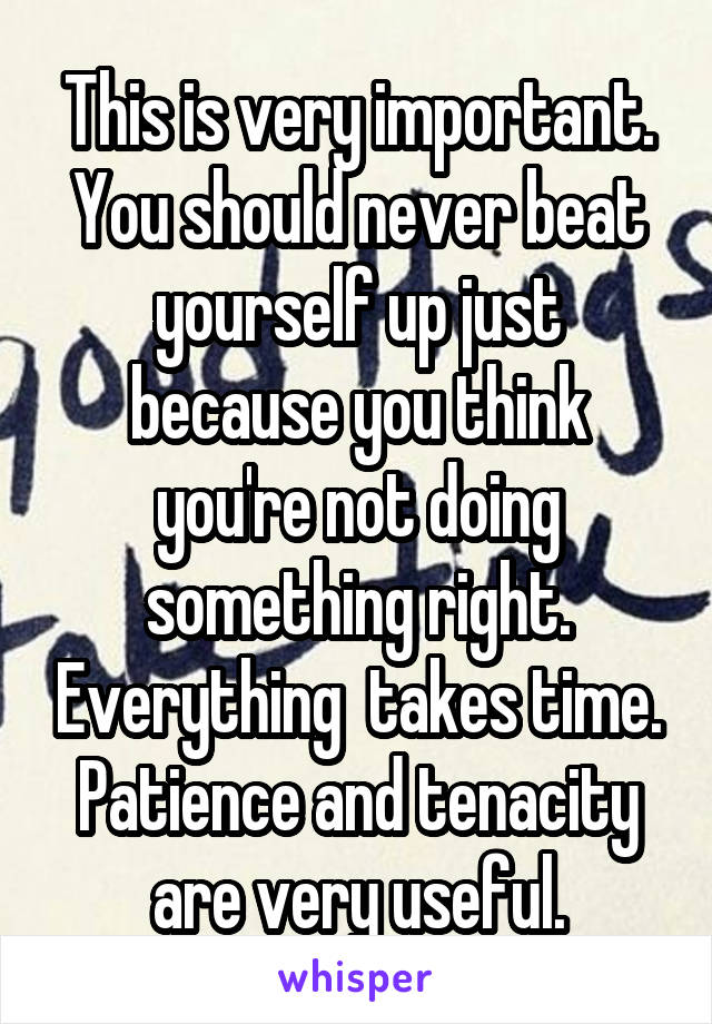 This is very important. You should never beat yourself up just because you think you're not doing something right. Everything  takes time. Patience and tenacity are very useful.