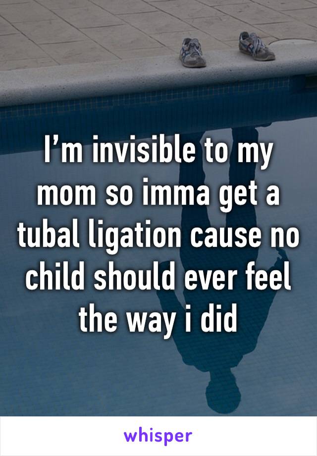 I’m invisible to my mom so imma get a tubal ligation cause no child should ever feel the way i did