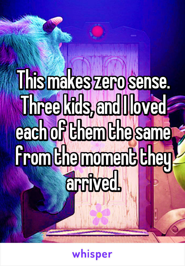 This makes zero sense. Three kids, and I loved each of them the same from the moment they arrived.