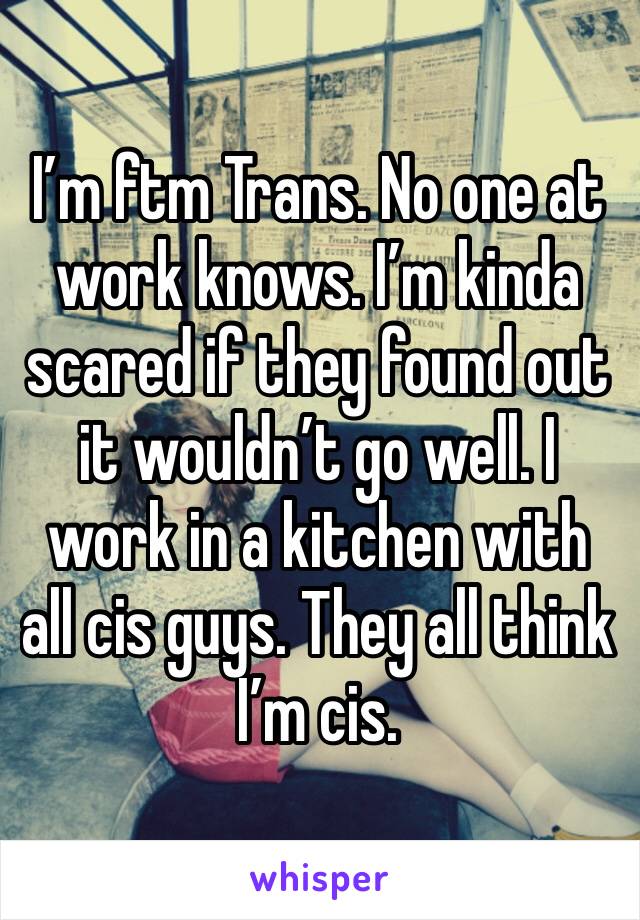 I’m ftm Trans. No one at work knows. I’m kinda scared if they found out it wouldn’t go well. I work in a kitchen with all cis guys. They all think I’m cis. 