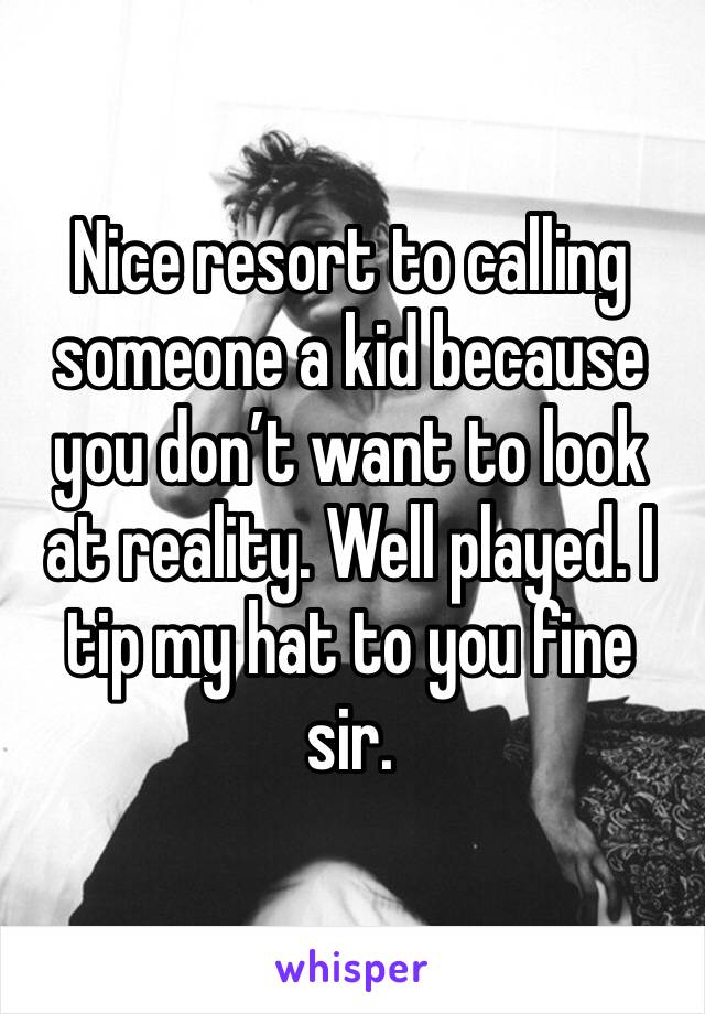 Nice resort to calling someone a kid because you don’t want to look at reality. Well played. I tip my hat to you fine sir. 