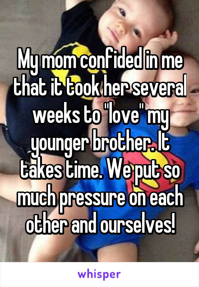 My mom confided in me that it took her several weeks to "love" my younger brother. It takes time. We put so much pressure on each other and ourselves!