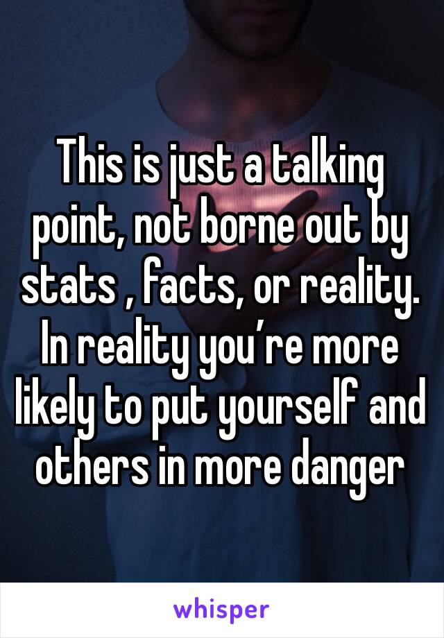 This is just a talking point, not borne out by stats , facts, or reality. In reality you’re more likely to put yourself and others in more danger