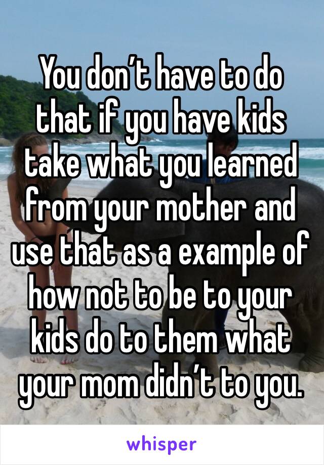 You don’t have to do that if you have kids take what you learned from your mother and use that as a example of how not to be to your kids do to them what your mom didn’t to you.