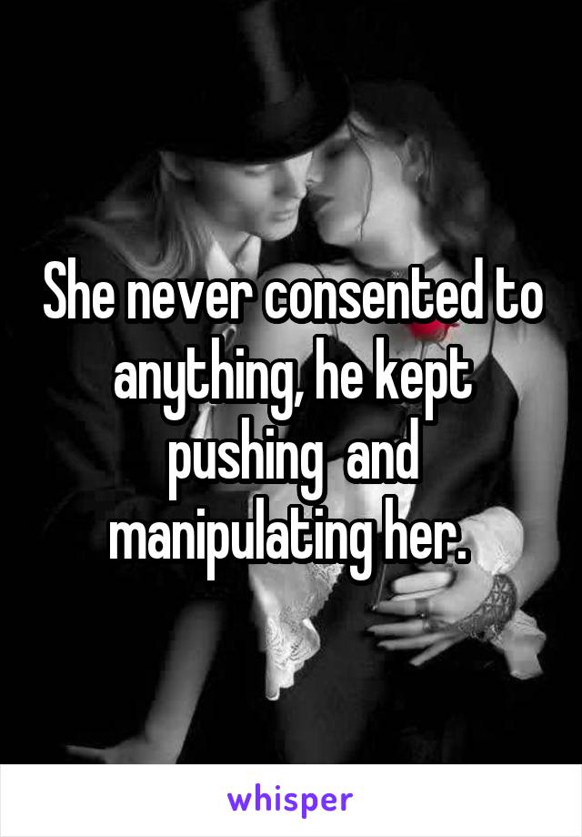 She never consented to anything, he kept pushing  and manipulating her. 