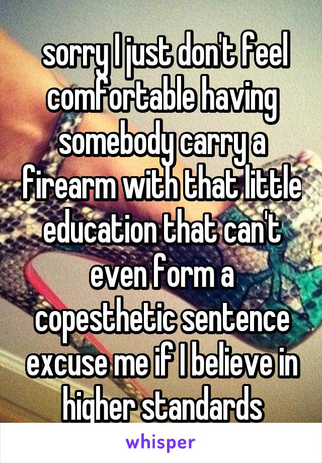  sorry I just don't feel comfortable having somebody carry a firearm with that little education that can't even form a copesthetic sentence excuse me if I believe in higher standards