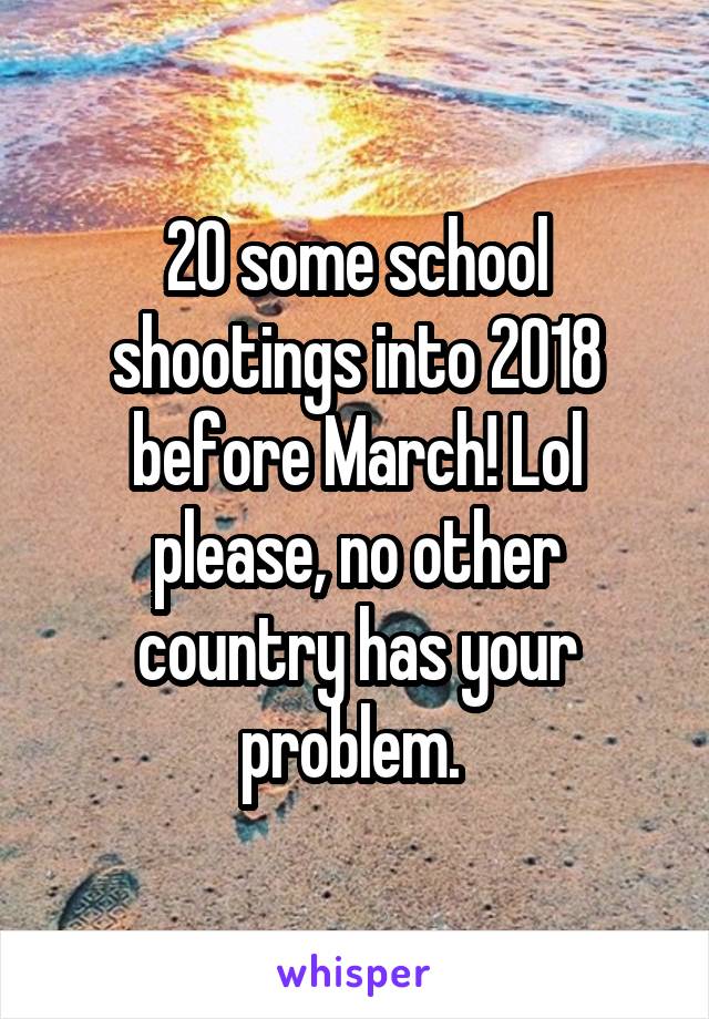 20 some school shootings into 2018 before March! Lol please, no other country has your problem. 