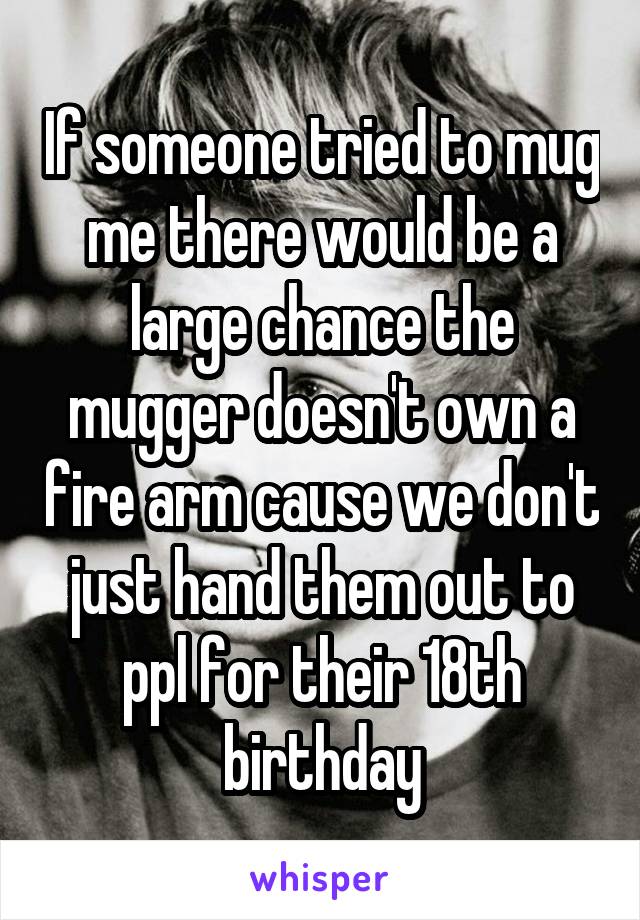 If someone tried to mug me there would be a large chance the mugger doesn't own a fire arm cause we don't just hand them out to ppl for their 18th birthday