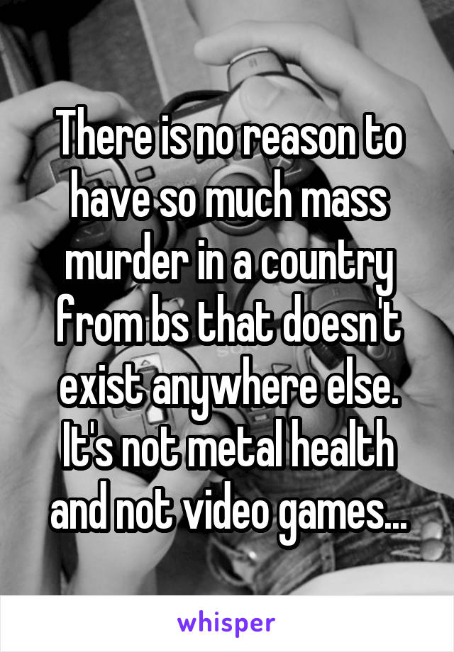 There is no reason to have so much mass murder in a country from bs that doesn't exist anywhere else. It's not metal health and not video games...