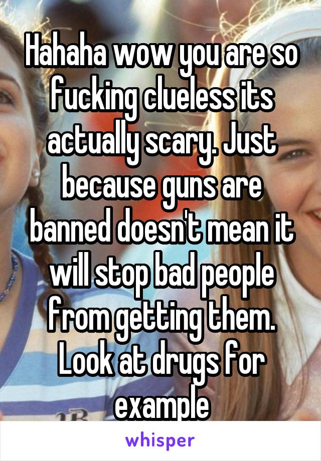 Hahaha wow you are so fucking clueless its actually scary. Just because guns are banned doesn't mean it will stop bad people from getting them. Look at drugs for example