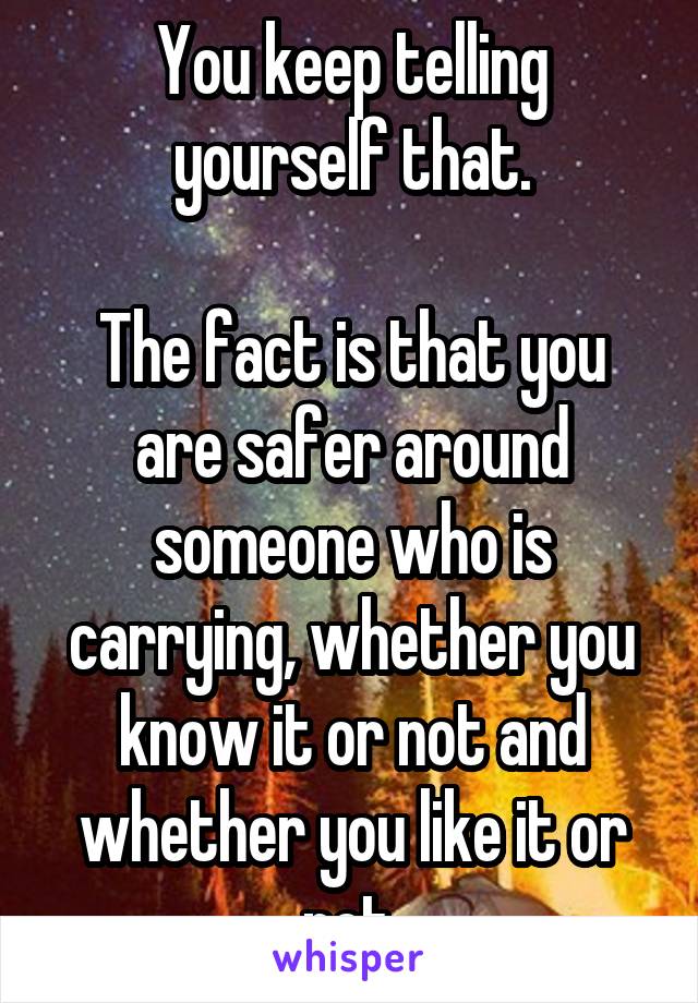 You keep telling yourself that.

The fact is that you are safer around someone who is carrying, whether you know it or not and whether you like it or not.