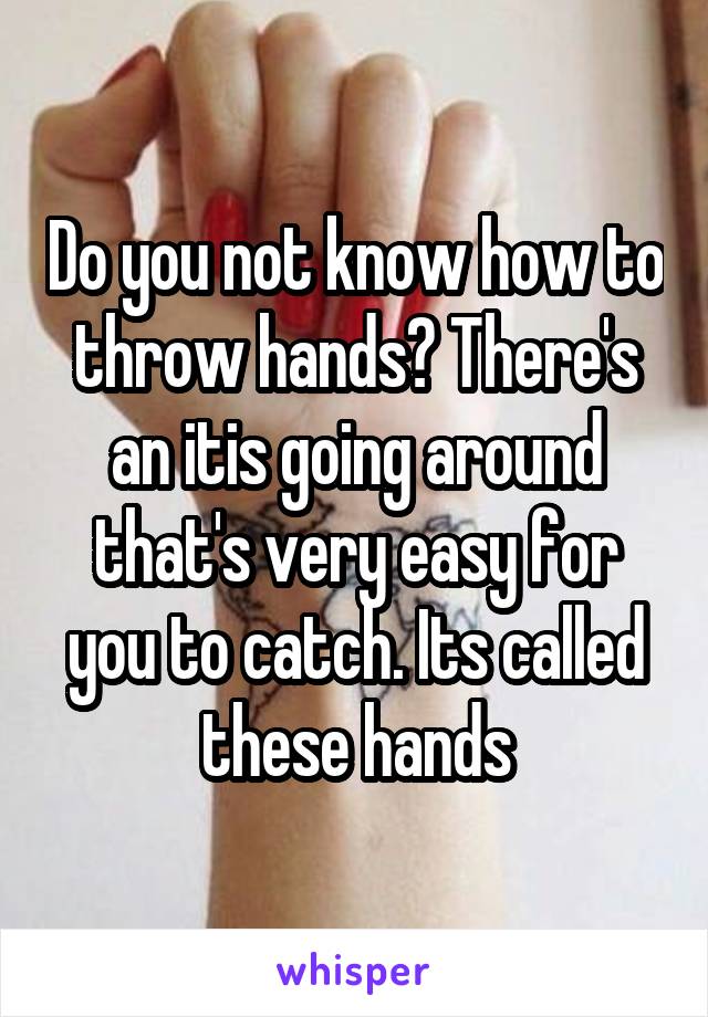 Do you not know how to throw hands? There's an itis going around that's very easy for you to catch. Its called these hands