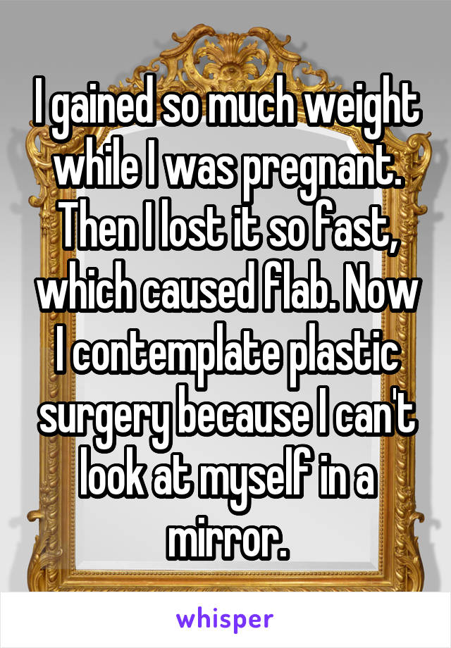 I gained so much weight while I was pregnant. Then I lost it so fast, which caused flab. Now I contemplate plastic surgery because I can't look at myself in a mirror.