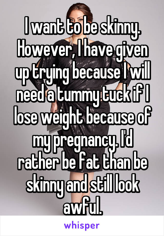 I want to be skinny. However, I have given up trying because I will need a tummy tuck if I lose weight because of my pregnancy. I'd rather be fat than be skinny and still look awful.