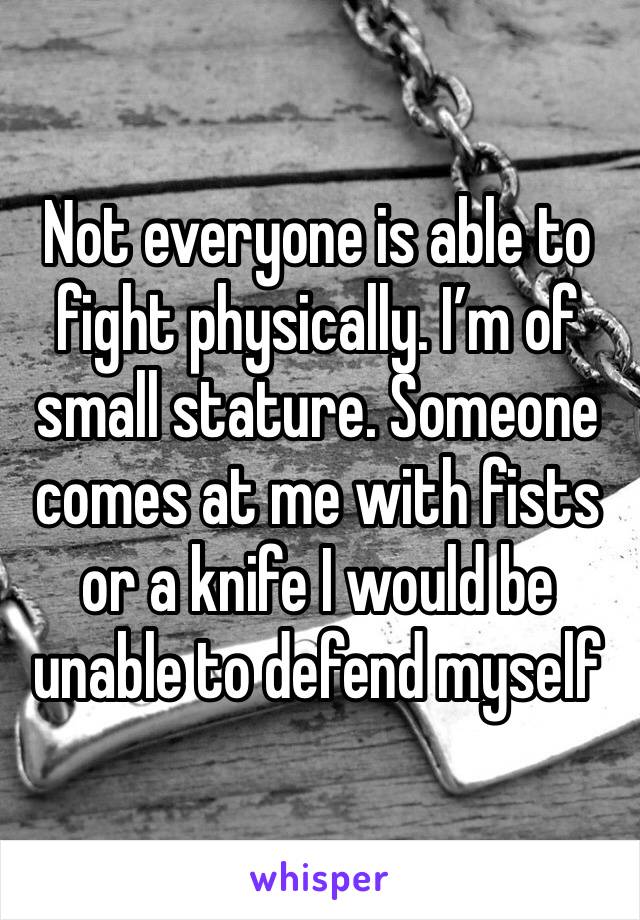 Not everyone is able to fight physically. I’m of small stature. Someone comes at me with fists or a knife I would be unable to defend myself 