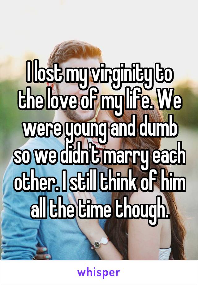 I lost my virginity to the love of my life. We were young and dumb so we didn't marry each other. I still think of him all the time though.